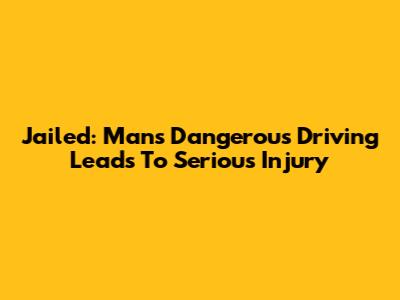 Jailed: Man's Dangerous Driving Leads To Serious Injury