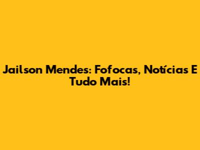Jailson Mendes: Fofocas, Notícias E Tudo Mais!