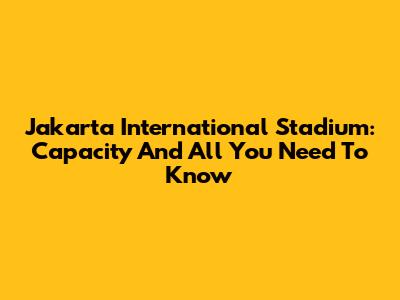 Jakarta International Stadium: Capacity And All You Need To Know