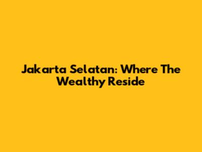 Jakarta Selatan: Where The Wealthy Reside