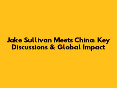 Jake Sullivan Meets China: Key Discussions & Global Impact