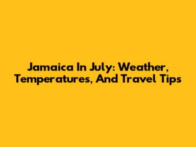 Jamaica In July: Weather, Temperatures, And Travel Tips