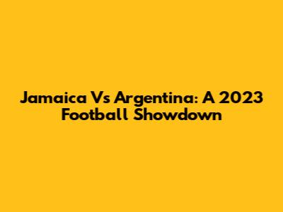Jamaica Vs Argentina: A 2023 Football Showdown