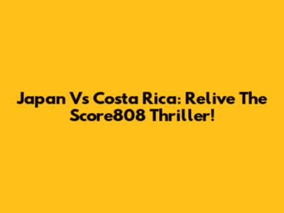 Japan Vs Costa Rica: Relive The Score808 Thriller!