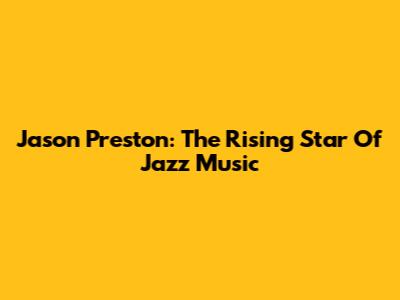 Jason Preston: The Rising Star Of Jazz Music