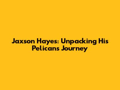 Jaxson Hayes: Unpacking His Pelicans Journey
