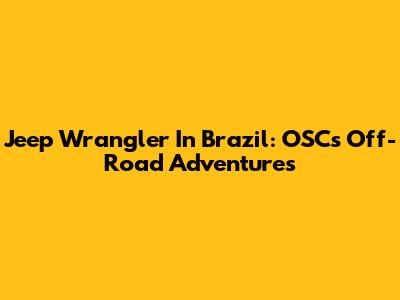 Jeep Wrangler In Brazil: OSC's Off-Road Adventures