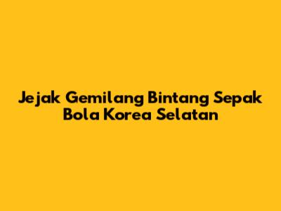 Jejak Gemilang Bintang Sepak Bola Korea Selatan