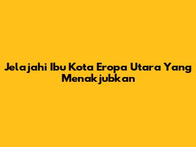 Jelajahi Ibu Kota Eropa Utara Yang Menakjubkan