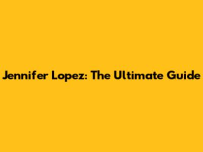 Jennifer Lopez: The Ultimate Guide