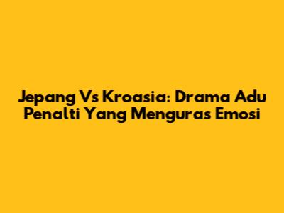 Jepang Vs Kroasia: Drama Adu Penalti Yang Menguras Emosi
