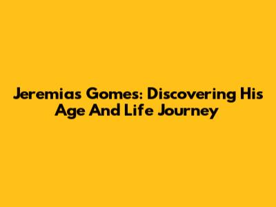 Jeremias Gomes: Discovering His Age And Life Journey