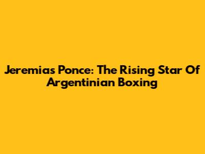 Jeremias Ponce: The Rising Star Of Argentinian Boxing