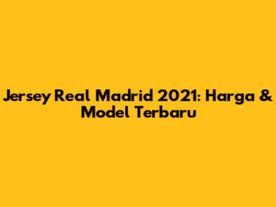 Jersey Real Madrid 2021: Harga & Model Terbaru