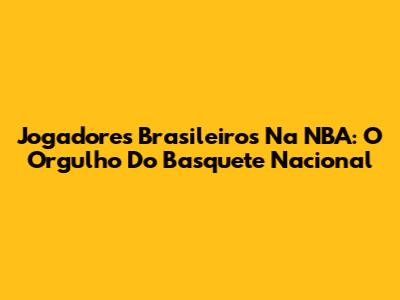 Jogadores Brasileiros Na NBA: O Orgulho Do Basquete Nacional