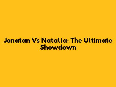 Jonatan Vs Natalia: The Ultimate Showdown