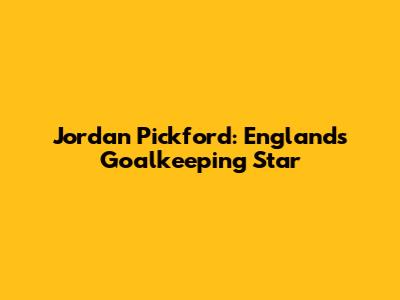Jordan Pickford: England's Goalkeeping Star