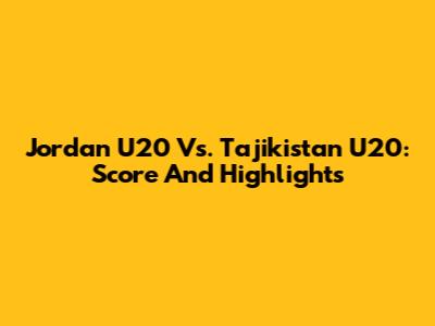 Jordan U20 Vs. Tajikistan U20: Score And Highlights