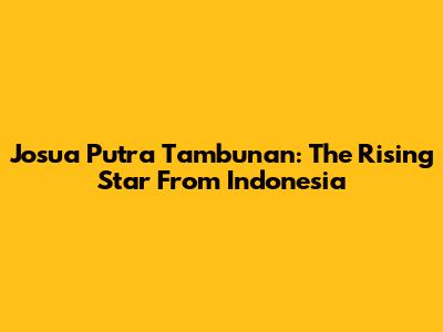 Josua Putra Tambunan: The Rising Star From Indonesia
