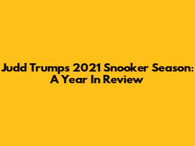 Judd Trump's 2021 Snooker Season: A Year In Review