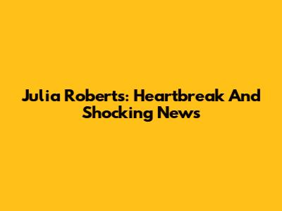 Julia Roberts: Heartbreak And Shocking News