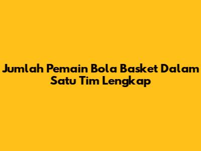 Jumlah Pemain Bola Basket Dalam Satu Tim Lengkap