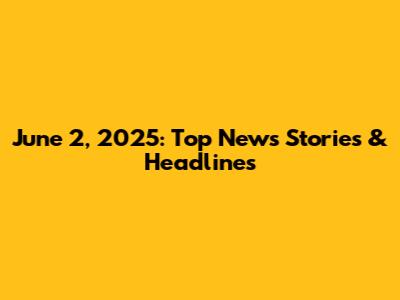 June 2, 2025: Top News Stories & Headlines