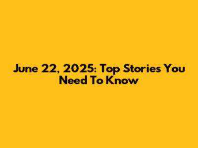 June 22, 2025: Top Stories You Need To Know