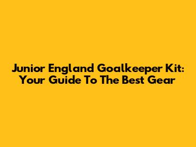 Junior England Goalkeeper Kit: Your Guide To The Best Gear