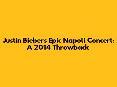 Justin Bieber's Epic Napoli Concert: A 2014 Throwback