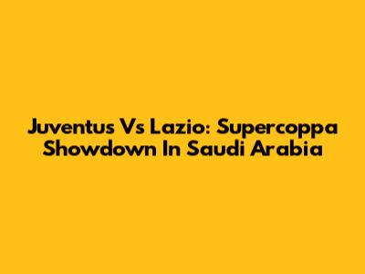 Juventus Vs Lazio: Supercoppa Showdown In Saudi Arabia