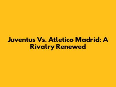Juventus Vs. Atletico Madrid: A Rivalry Renewed