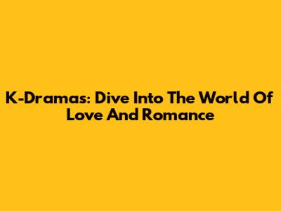 K-Dramas: Dive Into The World Of Love And Romance