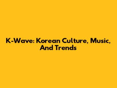 K-Wave: Korean Culture, Music, And Trends
