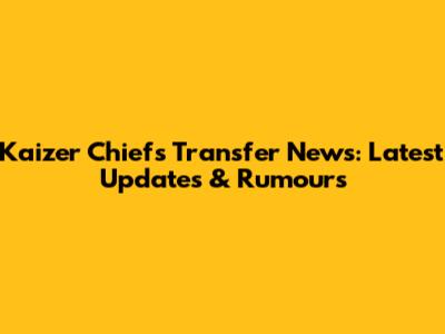 Kaizer Chiefs Transfer News: Latest Updates & Rumours