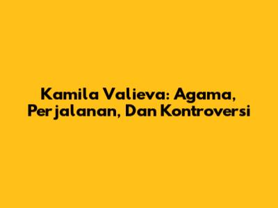 Kamila Valieva: Agama, Perjalanan, Dan Kontroversi