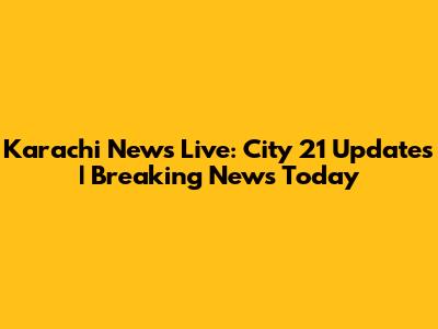 Karachi News Live: City 21 Updates | Breaking News Today