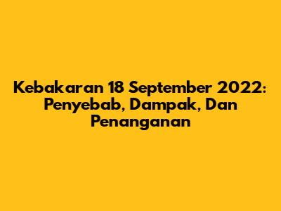 Kebakaran 18 September 2022: Penyebab, Dampak, Dan Penanganan
