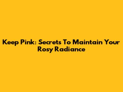 Keep Pink: Secrets To Maintain Your Rosy Radiance
