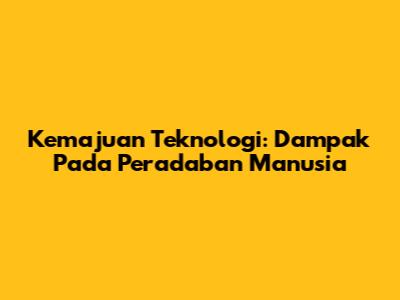 Kemajuan Teknologi: Dampak Pada Peradaban Manusia