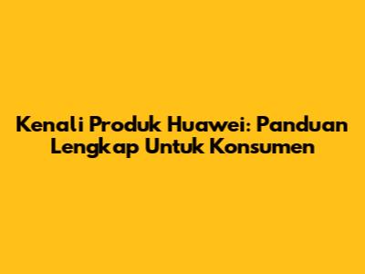 Kenali Produk Huawei: Panduan Lengkap Untuk Konsumen