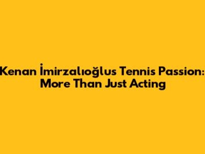 Kenan İmirzalıoğlu's Tennis Passion: More Than Just Acting