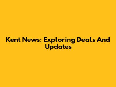 Kent News: Exploring Deals And Updates