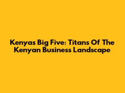 Kenya's Big Five: Titans Of The Kenyan Business Landscape