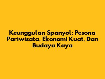 Keunggulan Spanyol: Pesona Pariwisata, Ekonomi Kuat, Dan Budaya Kaya