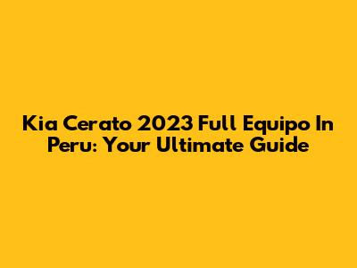 Kia Cerato 2023 Full Equipo In Peru: Your Ultimate Guide