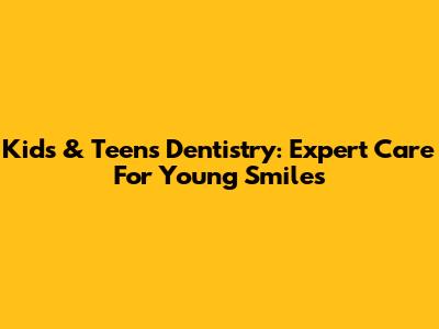 Kids & Teens Dentistry: Expert Care For Young Smiles