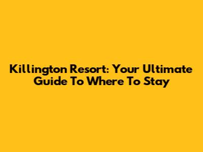 Killington Resort: Your Ultimate Guide To Where To Stay