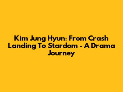 Kim Jung Hyun: From Crash Landing To Stardom - A Drama Journey
