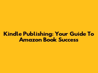 Kindle Publishing: Your Guide To Amazon Book Success